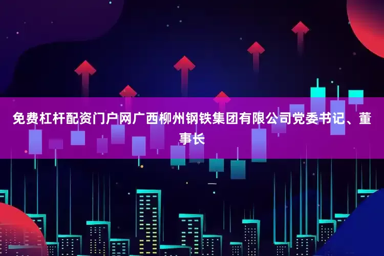 免费杠杆配资门户网广西柳州钢铁集团有限公司党委书记、董事长