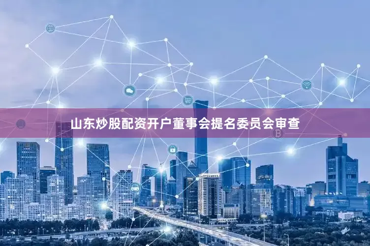山东炒股配资开户董事会提名委员会审查