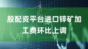 股配资平台进口锌矿加工费环比上调