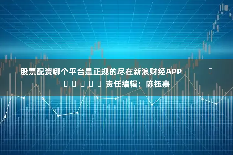 股票配资哪个平台是正规的尽在新浪财经APP            						责任编辑：陈钰嘉