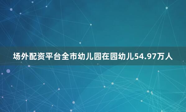 场外配资平台全市幼儿园在园幼儿54.97万人