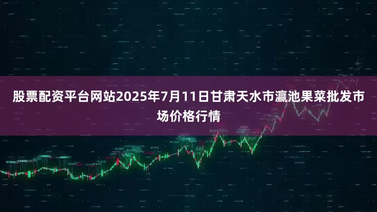 股票配资平台网站2025年7月11日甘肃天水市瀛池果菜批发市场价格行情