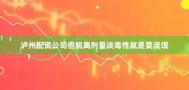 泸州配资公司但脱离剂量谈毒性就是耍流氓