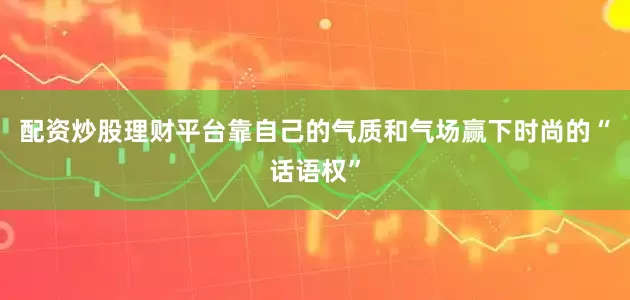配资炒股理财平台靠自己的气质和气场赢下时尚的“话语权”