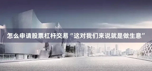 怎么申请股票杠杆交易“这对我们来说就是做生意”