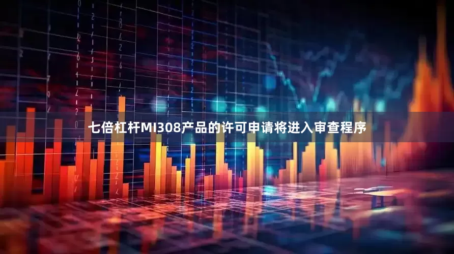 七倍杠杆MI308产品的许可申请将进入审查程序