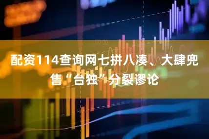 配资114查询网七拼八凑、大肆兜售“台独”分裂谬论
