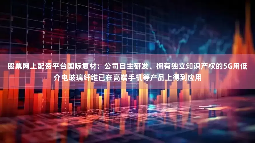 股票网上配资平台国际复材：公司自主研发、拥有独立知识产权的5G用低介电玻璃纤维已在高端手机等产品上得到应用